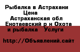 Рыбалка в Астрахани › Цена ­ 500 - Астраханская обл., Енотаевский р-н Охота и рыбалка » Услуги   